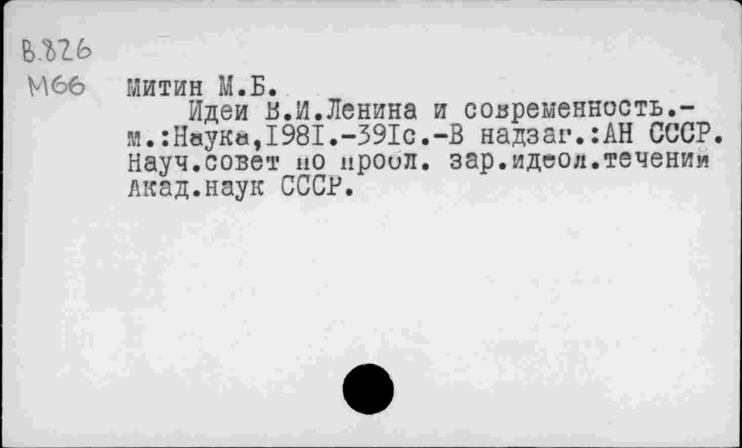 ﻿ьш
М66 Митин М.Б.
Идеи В.И.Ленина и современность.-м.:Наука,1981.-391с.-В надзаг.:АН СССР. Науч.совет но нроил. зар.идеол.течении Акад.наук СССР.